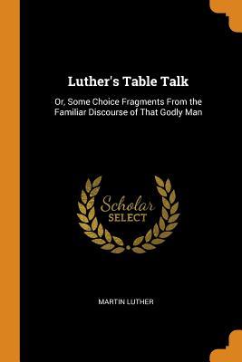 Luther's Table Talk: Or, Some Choice Fragments from the Familiar Discourse of That Godly Man