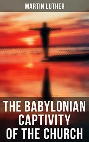 The Babylonian Captivity of the Church: A Theological Treatise