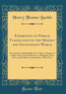 Exhibition of Female Flagellants in the Modest and Incontinent World: Proving From Indubitable Facts, That a Number of Ladies Take a Secret Pleasure, ... Committed to Their Care (Classic Reprint)