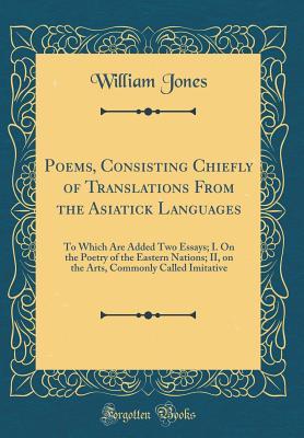 Poems, Consisting Chiefly of Translations From the Asiatick Languages: To Which Are Added Two Essays; I. On the Poetry of the Eastern Nations; II, on ... Commonly Called Imitative (Classic Reprint)