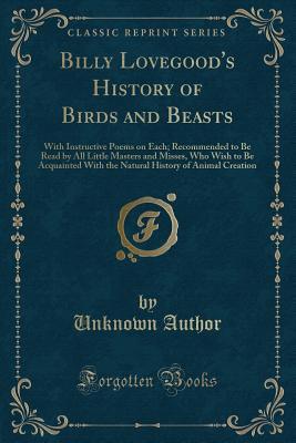 Billy Lovegood's History of Birds and Beasts: With Instructive Poems on Each; Recommended to Be Read by All Little Masters and Misses, Who Wish to Be ... History of Animal Creation (Classic Reprint)