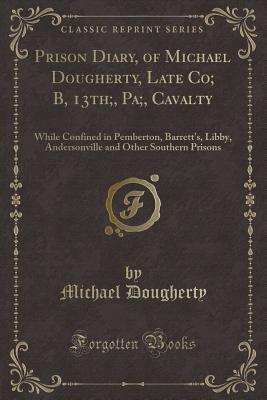 Prison Diary, of Michael Dougherty, Late Co; B, 13th;, Pa;, Cavalty (Classic Reprint): While Confined in Pemberton, Barrett's, Libby, Andersonville and Other Southern Prisons
