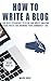How To Write A Blog: The Best Technique to Plan and Write Amazing Blog Posts for Growing Your Community 10X