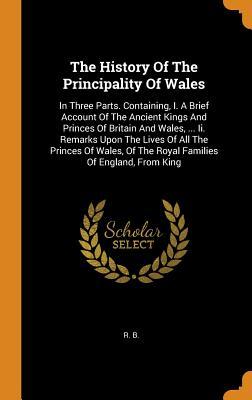 The History Of The Principality Of Wales: In Three Parts. Containing, I. A Brief Account Of The Ancient Kings And Princes Of Britain And Wales, ... ... Of The Royal Families Of England, From King