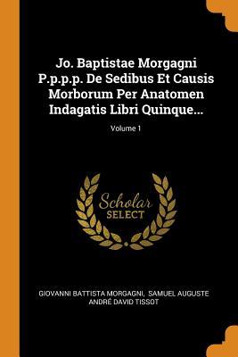 Jo. Baptistae Morgagni P.p.p.p. De Sedibus Et Causis Morborum Per Anatomen Indagatis Libri Quinque...; Volume 1