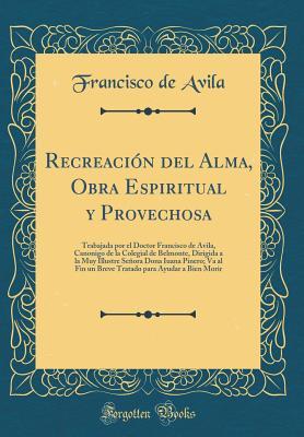 Recreación del Alma, Obra Espiritual y Provechosa: Trabajada por el Doctor Francisco de Avila, Canonigo de la Colegial de Belmonte, Dirigida a la Muy ... para Ayudar a Bien Morir (Spanish Edition)