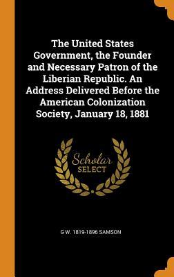 The United States Government, the Founder and Necessary Patron of the Liberian Republic. An Address Delivered Before the American Colonization Society, January 18, 1881