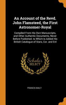 An Account of the Revd. John Flamsteed, the First Astronomer-Royal: Compiled From His Own Manuscripts, and Other Authentic Documents, Never Before ... His British Catalogue of Stars, Cor. and Enl