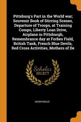 Pittsburg's Part in the World war; Souvenir Book of Stirring Scenes, Departure of Troops, at Training Comps, Liberty Loan Drive, Airplane in ... Devils, Red Cross Activities, Mothers of De