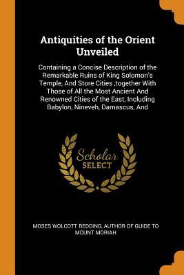 Antiquities of the Orient Unveiled: Containing a Concise Description of the Remarkable Ruins of King Solomon's Temple, And Store Cities ,together With ... Including Babylon, Nineveh, Damascus, And