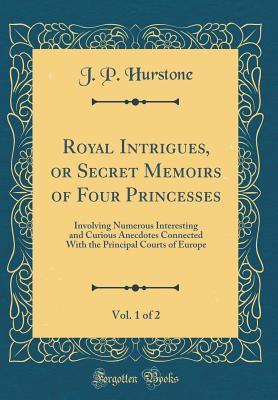 Royal Intrigues, or Secret Memoirs of Four Princesses, Vol. 1 of 2: Involving Numerous Interesting and Curious Anecdotes Connected With the Principal Courts of Europe (Classic Reprint)