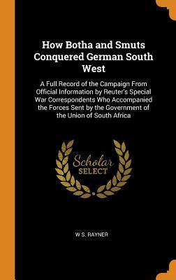 How Botha and Smuts Conquered German South West: A Full Record of the Campaign From Official Information by Reuter's Special War Correspondents Who ... the Government of the Union of South Africa