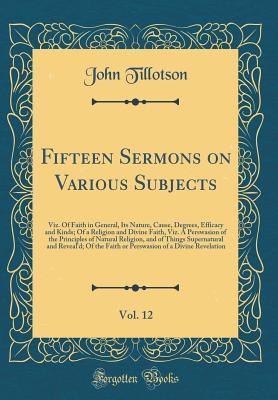 Fifteen Sermons on Various Subjects, Vol. 12: Viz. Of Faith in General, Its Nature, Cause, Degrees, Efficacy and Kinds; Of a Religion and Divine ... of Things Supernatural and Reveal'd; Of th