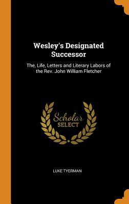Wesley's Designated Successor: The, Life, Letters and Literary Labors of the Rev. John William Fletcher