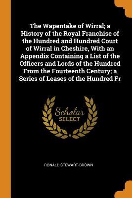 The Wapentake of Wirral; a History of the Royal Franchise of the Hundred and Hundred Court of Wirral in Cheshire, With an Appendix Containing a List ... Century; a Series of Leases of the Hundred Fr