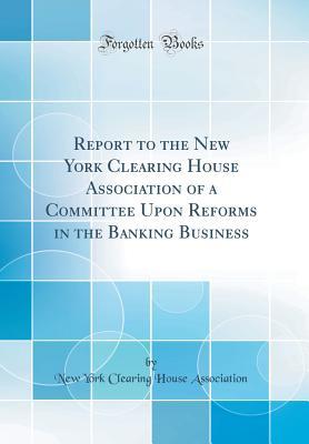 Report to the New York Clearing House Association of a Committee Upon Reforms in the Banking Business (Classic Reprint)