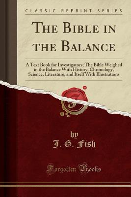 The Bible in the Balance: A Text Book for Investigators; The Bible Weighed in the Balance With History, Chronology, Science, Literature, and Itself With Illustrations (Classic Reprint)