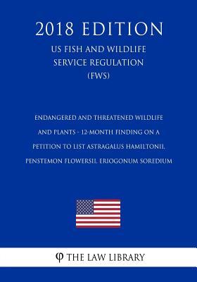 Endangered and Threatened Wildlife and Plants - 12-Month Finding on a Petition to List Astragalus hamiltonii, Penstemon flowersii, Eriogonum soredium ... Service Regulation) (FWS) (2018 Edition)