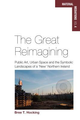The Great Reimagining: Public Art, Urban Space, and the Symbolic Landscapes of a 'New' Northern Ireland (Material Mediations: People and Things in a World of Movement, 4)