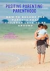 Positive Parenting: Parenthood: How To Become The Parents That Children Love To Be Around