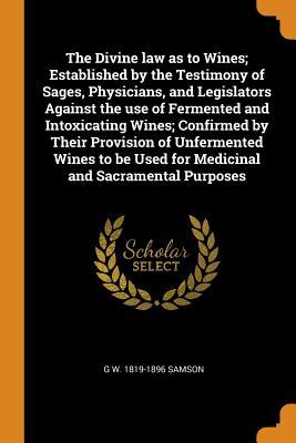 The Divine law as to Wines; Established by the Testimony of Sages, Physicians, and Legislators Against the use of Fermented and Intoxicating Wines; ... Used for Medicinal and Sacramental Purposes