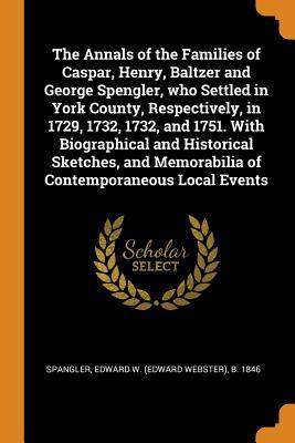 The Annals of the Families of Caspar, Henry, Baltzer and George Spengler, who Settled in York County, Respectively, in 1729, 1732, 1732, and 1751. ... Memorabilia of Contemporaneous Local Events