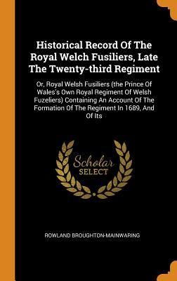 Historical Record Of The Royal Welch Fusiliers, Late The Twenty-third Regiment: Or, Royal Welsh Fusiliers (the Prince Of Wales's Own Royal Regiment Of Welsh Fuzeliers) Containing An Account Of The Formation Of The Regiment In 1689, And Of Its