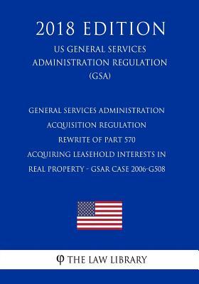 General Services Administration Acquisition Regulation - Rewrite of Part 570 - Acquiring Leasehold Interests in Real Property - GSAR Case 2006-G508 ... Regulation) (GSA) (2018 Edition)