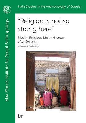 Religion Is Not So Strong Here: Muslim Religious Life in Khorezm After Socialism (Halle Studies in the Anthropology of Eurasia)