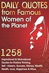 Daily Quotes from Famous Women of the Planet: 1258 Inspirational and Motivational Quotes for Positive Thinking, Self-Esteem, Success, Money, Wealth, ... Happiness and More (Inspirational Quotes) Daily Quotes from Famous Women of the Planet: 1258 Inspirational and Motivational Quotes for Positive Thinking, Self-Esteem, Success, Money, Wealth, ... Happiness and More (Inspirational Quotes)