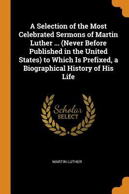 A Selection of the Most Celebrated Sermons of Martin Luther ... (Never Before Published in the United States) to Which Is Prefixed, a Biographical History of His Life