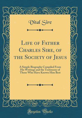 Life of Father Charles Sire, of the Society of Jesus: A Simple Biography Compiled From His Writings and the Testimony of Those Who Have Known Him Best (Classic Reprint)