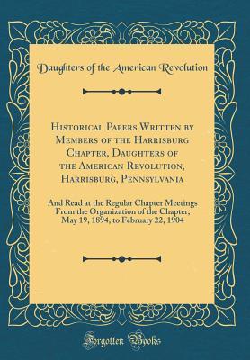 Historical Papers Written by Members of the Harrisburg Chapter, Daughters of the American Revolution, Harrisburg, Pennsylvania: And Read at the ... Chapter, May 19, 1894, to February 22, 1904