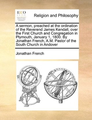A sermon, preached at the ordination of the Reverend James Kendall, over the First Church and Congregation in Plymouth, January 1, 1800. By Jonathan French, A.M. Pastor of the South Church in Andover (Paperback)