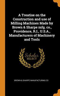 A Treatise on the Construction and Use of Milling Machines Made by Brown & Sharpe Mfg. Co., Providence, R.I., U.S.A., Manufacturers of Machinery and Tools