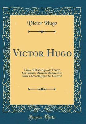 Victor Hugo: Index Alphabétique de Toutes Ses Poésies, Derniers Documents, Série Chronologique des Oeuvres (Classic Reprint) (French Edition)