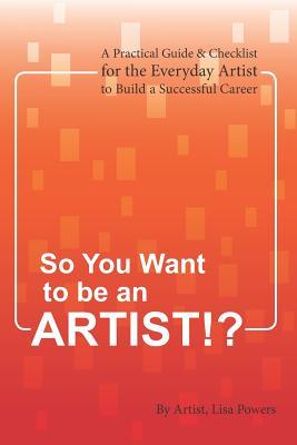 SO YOU WANT TO BE AN ARTIST!?: A Practical Guide & Checklist for the Everyday Artist to Build a Successful Career