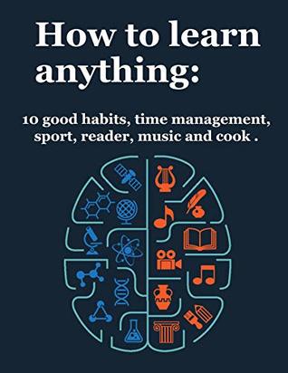How to learn anything: 10 Good Habits, Time Management, Sport, Reader, Music, and Cook (deep learning, how we learn, learning techniques)