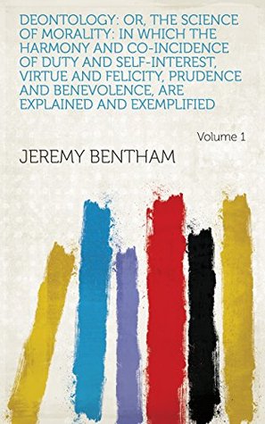 Deontology: Or, The Science of Morality: in which the Harmony and Co-incidence of Duty and Self-interest, Virtue and Felicity, Prudence and Benevolence, are Explained and Exemplified Volume 1 (Kindle Edition)