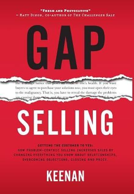 Gap Selling: Getting the Customer to Yes: How Problem-Centric Selling Increases Sales by Changing Everything You Know About Relationships, Overcoming Objections, Closing and Price