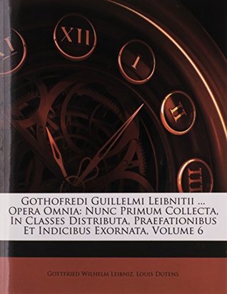 Gothofredi Guillelmi Leibnitii ... Opera Omnia: Nunc Primum Collecta, In Classes Distributa, Praefationibus Et Indicibus Exornata, Volume 6 (Italian Edition)