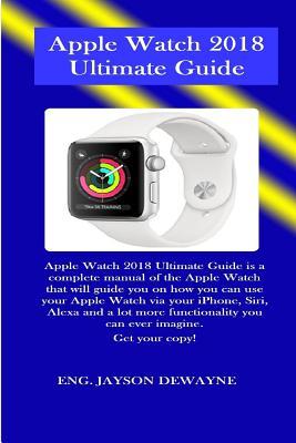 Apple Watch 2018 Ultimate Guide: Apple Watch 2018 Ultimate Guide Is a Complete Manual of the Apple Watch That Will Guide You on How You Can Use Your Apple Watch Via Your Iphone, Siri, Alexa and a Lot (Paperback)