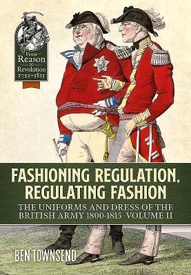 Fashioning Regulation, Regulating Fashion: The Uniforms and Dress of the British Army 1800-1815: Volume II (From Reason to Revolution 1721-1815)
