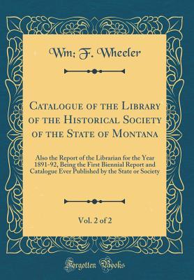 Catalogue of the Library of the Historical Society of the State of Montana, Vol. 2 of 2: Also the Report of the Librarian for the Year 1891-92, Being ... by the State or Society (Classic Reprint)