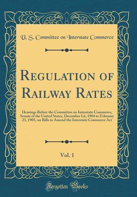 Regulation of Railway Rates, Vol. 1: Hearings Before the Committee on Interstate Commerce, Senate of the United States, December L6, 1904 to February 23, 1905, on Bills to Amend the Interstate Commerc