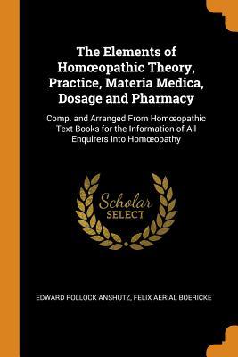 The Elements of Homoeopathic Theory, Practice, Materia Medica, Dosage and Pharmacy: Comp. and Arranged from Homoeopathic Text Books for the Information of All Enquirers Into Homoeopathy