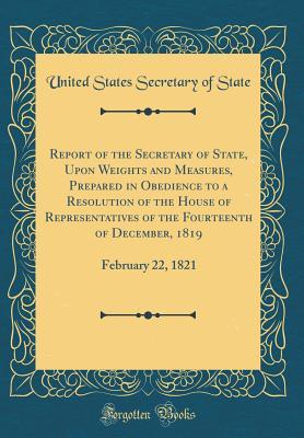 Report of the Secretary of State, Upon Weights and Measures, Prepared in Obedience to a Resolution of the House of Representatives of the Fourteenth of December, 1819: February 22, 1821 (Classic Repri