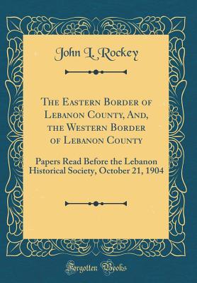 The Eastern Border of Lebanon County, And, the Western Border of Lebanon County: Papers Read Before the Lebanon Historical Society, October 21, 1904 (Classic Reprint)