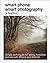 Smart Phone Smart Photography: Simple techniques for taking incredible pictures with iPhone and Android