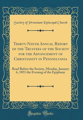 Thirty-Ninth Annual Report of the Trustees of the Society for the Advancement of Christianity in Pennsylvania: Read Before the Society, Monday, ... the Evening of the Epiphany (Classic Reprint)